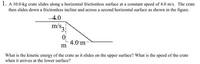 1. A 10.0-kg crate slides along a horizontal frictionless surface at a constant speed of 4.0 m/s. The crate
then slides down a frictionless incline and across a second horizontal surface as shown in the figure.
4.0
m/s3
4.0 m
m
What is the kinetic energy of the crate as it slides on the upper surface? What is the speed of the crate
when it arrives at the lower surface?
