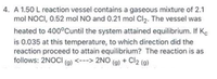 4. A 1.50 L reaction vessel contains a gaseous mixture of 2.1
mol NOCI, 0.52 mol NO and 0.21 mol Cl2. The vessel was
heated to 400°Cuntil the system attained equilibrium. If Ke
is 0.035 at this temperature, to which direction did the
reaction proceed to attain equilibrium? The reaction is as
follows: 2NOCI (9) <---> 2NO (g) + Cl2 (g)
