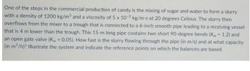 One of the steps in the commercial production of candy is the mixing of sugar and water to form a slurry
with a density of 1200 kg/m³ and a viscosity of 5 x 10-3 kg/m-s at 20 degrees Celsius. The slurry then
overflows from the mixer to a trough that is connected to a 6-inch smooth pipe leading to a receiving vessel
that is 4 m lower than the trough. This 15-m long pipe contains two short 90-degree bends (Kw = 1.2) and
an open gate valve (Kw = 0.05). How fast is the slurry flowing through the pipe (in m/s) and at what capacity
(in m³/h)? Illustrate the system and indicate the reference points on which the balances are based.