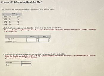 Problem 12-22 Calculating Beta (LO4, CFA1)
You are given the following information concerning a stock and the market:
Year Market
2017 14%
2018 13
2019 14
2020 -14
2021 37
2022 15
Returns
a. Calculate the average return and standard deviation for the market and the stock.
Note: Use Excel to complete the problem. Do not round intermediate calculations. Enter your answers as a percent rounded to
2 decimal places.
Stock
26%
29
5
-23
16
24
Average return
Standard deviation
Correlation
Beta
Market
%
%
Stock
b. Calculate the correlation between the stock and the market, as well as the stock's beta.
Note: Use Excel to complete the problem. Do not round intermediate calculations. Round your correlation answer to 2 decimal
places and beta answer to 4 decimal places.
%
%