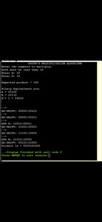 BOOTH'S MULTIPLICATION ALGORITHM
Enter two numbers to multiply:
Both must be less than 16
Enter A: 12
Enter B: 14
Expected product = 168
Binary Equivalents are:
A = 01100
B = 01110
B'+ 1 = 10010
AR-SHIFT: 00000:00110
-->
AR-SHIFT: 00000:00011
|-->
SUB B: 10010:00011
|AR-SHIFT: 11001:00001
|-->
AR-SHIFT: 11100:10000
|-->
ADD B: 01010:10000
AR-SHIFT: 00101:01000
Product is = 0010101000
|...Program finished with exit code 0
Press ENTER to exit console.]
