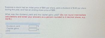 Suppose a stock had an initial price of $80 per share, paid a dividend of $.60 per share
during the year, and had an ending share price of $88.
What was the dividend yield and the capital gains yield? (Do not round intermediate
calculations and enter your answers as a percent rounded to 2 decimal places, e.g.,
32.16.)
Dividend yield
Capital gains
yield
96