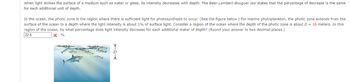 When light strikes the surface of a medium such as water or glass, its intensity decreases with depth. The Beer-Lambert-Bouguer law states that the percentage of decrease is the same
for each additional unit of depth.
In the ocean, the photic zone is the region where there is sufficient light for photosynthesis to occur. (See the figure below.) For marine phytoplankton, the photic zone extends from the
surface of the ocean to a depth where the light intensity is about 1% of surface light. Consider a region of the ocean where the depth of the photic zone is about D = 18 meters. In this
region of the ocean, by what percentage does light intensity decrease for each additional meter of depth? (Round your answer to two decimal places.)
22.6
X%
TD4
