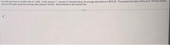 A credit card has a monthly rate of 1.54%. In the January 1-January 31 itemized billing, the average daily balance is $875.35. The payment due date is February 9. Find the interest
due on this date using the average daily balance method. Round answer to the nearest cent.
CUTE