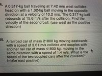 4.
A 0.317-kg ball traveling at 7.42 m/s west collides
head on with a 1.02-kg ball moving in the opposite
direction at a velocity of 10.2 m/s. The 0.317-kg ball
rebounds at 15.6 m/s after the collision. Find the
velocity of the second ball. (use west as the positive
direction)
05.
A railroad car of mass 21800 kg moving eastwards
with a speed of 3.61 m/s collides and couples with
another rail car of mass 41800 kg, moving in the
same direction with a speed of 1.4 m/s. What is the
speed of the two coupled cars after the collision?
(make east positive)
