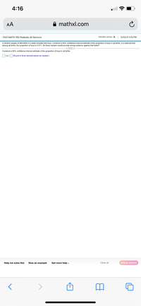 4:16
AA
mathxl.com
FA21-MATH-155-Peabody-All Sections
Danielle Lemery 12/02/21 4:16 PM
A random sample of 864 births in a state included 424 boys. Construct a 95% confidence interval estimate of the proportion of boys in all births. It is believed that
among all births, the proportion of boys is 0.511. Do these sample results provide strong evidence against that belief?
Construct a 95% confidence interval estimate of the proportion of boys in all births.
O<p<O (Round to three decimal places as needed.)
Help me solve this
View an example
Get more help -
Clear all
Check answer
