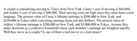 A couple is considering moving to Tokyo from New York. Casey's cost of moving is $60,000,
and Ashley's cost of moving is $90,000. Their moving costs are high since they must learn a new
language. The present value of Casey's lifetime eamings is $500,000 in New York, and
S550,000 in Tokyo (after converting earnings from yen into dollars). The present value of
Ashley's lifetime earnings is $200,000 in New York, and $1,000,000 in Tokyo. Assume they
make decisions as a collective household where each member's earnings are weighted equally.
Will they move as a couple? Is one of them a tied mover or a tied stayer?
