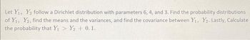 Let Y₁, Y₂ follow a Dirichlet distribution with parameters 6, 4, and 3. Find the probability distributions
of Y₁, Y2, find the means and the variances, and find the covariance between Y₁, Y₂. Lastly, Calculate
the probability that Y₁ > Y₂ +0.1.