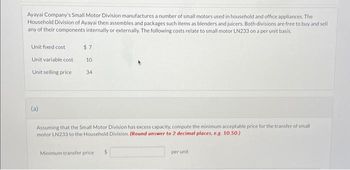 Ayayai Company's Small Motor Division manufactures a number of small motors used in household and office appliances. The
Household Division of Ayayai then assembles and packages such items as blenders and juicers. Both divisions are free to buy and sell
any of their components internally or externally. The following costs relate to small motor LN233 on a per unit basis.
Unit fixed cost
Unit variable cost
Unit selling price
(a)
$7
10
34
Assuming that the Small Motor Division has excess capacity, compute the minimum acceptable price for the transfer of small
motor LN233 to the Household Division. (Round answer to 2 decimal places, e.g. 10.50.)
Minimum transfer price.
per unit