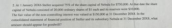 2. At 1 January 20X6 Steller acquired 75% of the share capital of Nebula for $750,000. At that date the share
capital of Nebula consisted of 20,000 ordinary shares of $1 each and its reserves were $10,000.
The fair value of the non-controlling interest was valued at $150,000 at 31 December 20X8. In the
consolidated statement of financial position of Steller and its subsidiary Nebula at 31 December 20X8, what
amount should appear for goodwill?