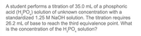 A student performs a titration of 35.0 mL of a phosphoric
acid (H¸PO,) solution of unknown concentration with a
standardized 1.25 M NaOH solution. The titration requires
26.2 mL of base to reach the third equivalence point. What
is the concentration of the H,PO,
solution?
