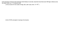 4) The population of frogs has been declining in North Dakota. At one lake, researchers found there were 790 frogs in 2018, but only
445 frogs in 2020. Let t = 0 represent 2018.
a) Find a function for the number of frogs, A(t) , after t years. (hint: A = Pe")
b) Find A' (10) and explain it meaning in this situation.
