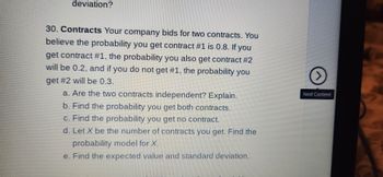 deviation?
30. Contracts Your company bids for two contracts. You
believe the probability you get contract #1 is 0.8. If you
get contract #1, the probability you also get contract #2
will be 0.2, and if you do not get #1, the probability you
get #2 will be 0.3.
a. Are the two contracts independent? Explain.
b. Find the probability you get both contracts.
c. Find the probability you get no contract.
d. Let X be the number of contracts you get. Find the
probability model for X.
e. Find the expected value and standard deviation.
>
Next Content
