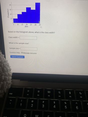 Frequency
8
2
1 6 11 16 21 26 31
data
Based on the histogram above, what is the class width?
Class width =
What is the sample size?
Sample size
Question Help: Message instructor
Submit Question
esc
F1
80
어
F2
F3
F4
F5
F6
2
1
!
2
#
3
W
SA
$
%
4
go5
J
>
&
6