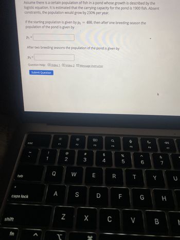 Assume there is a certain population of fish in a pond whose growth is described by the
logistic equation. It is estimated that the carrying capacity for the pond is 1900 fish. Absent
constraints, the population would grow by 230% per year.
If the starting population is given by po = 400, then after one breeding season the
population of the pond is given by
P1 =
=
After two breeding seasons the population of the pond is given by
P2 =
Question Help: Video 1 Video 2 Message instructor
Submit Question
80
esc
F1
F2
F3
1
01
F4
F5
F6
#
$
%
2
3
4
5
66
Q
W
E
R
T
Y
tab
A
caps lock
shift
fn
S
D
&
ཏུ་
F7
7
LL
F
G
H
ก
כ
Z
X
C
V
B
M
H