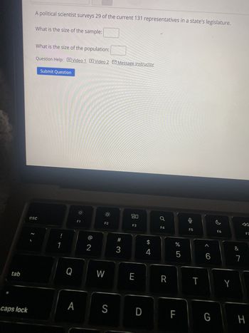 A political scientist surveys 29 of the current 131 representatives in a state's legislature.
What is the size of the sample:
What is the size of the population:
Question Help: Video 1 Video 2 Message instructor
Submit Question
esc
~
!
F1
F2
2
80
F3
F4
F5
F6
#
$
3
4
olo 5
%
1
6
7
Q
W
E
R
T
Y
tab
A
S D
caps lock
LL
8
FZ
G
H