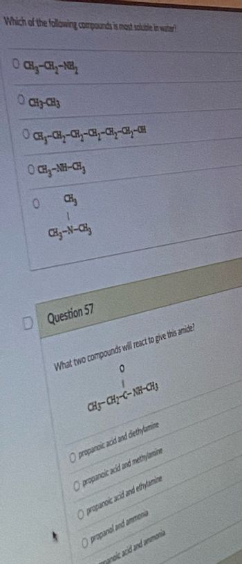 Which of the following compounds is most soluble in water?
O) CH - CHy - Nh
O CH3-CH3
CH₂-CH₂-CH₂-CH₂-CH₂-CH₂-CH
OCH₂-NH-CH₂
CH₂
CH₂-N-CH₂
D Question 57
What two compounds will react to give this amide?
0
CH=CHy-C-NH-CH3
O propanoic acid and diethylamine
O propanoic acid and methylamine
O propanoic acid and ethylamine
O propanol and ammonia
manoic acid and ammonia