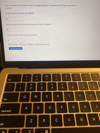 You can afford a $1150 per month mortgage payment. You've found a 30 year loan at 7%
interest.
a) How big of a loan can you afford?
tA
$
b) How much total money will you pay the loan company?
$
c) How much of that money is interest?
$
Question Help: Video 1 Video 2 Message instructor
Submit Question
esc
80
Ơ
어요
8
DII
F6
F7
F8
<6
olo5
%
F1
F2
F3
F4
F5
!
@
#3
SA
$
4
27
&
*
8
כ
D
F
G
H
J
Q
W
E
R
T
Y
tab
1
2
A
caps lock
S
Z
X
C
Shift
T
H
>
B
N