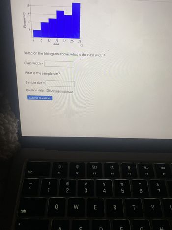 Frequency
4
2
8
1 6 11 1 21
21 26
18
data
31
Q
Based on the histogram above, what is the class width?
Class width
What is the sample size?
Sample size =
Question Help: Message instructor
Submit Question
esc
F1
F2
80
F3
A
F4
F5
F6
F7
#
$
SA
do
%
Λ
&
2
3
4
5
6
7
Q
W
E
R
T
Y
tab
S
C
ה
I