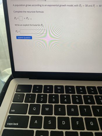 A population grows according to an exponential growth model, with Po = 50 and P₁ = 80
Complete the recursive formula:
P₁ = 0
x Pn-1
Write an explicit formula for Pn
Pn =
Submit Question
esc
tab
!
1
80
F1
F2
F3
F4
F5
F6
8 N
2
Q
W
A
caps lock
A 4
#3
S
ヨ
D
<6
b
olo 5
%
&
7
R
T
Y
LL
F
G