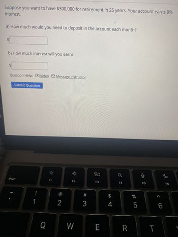 Suppose you want to have $300,000 for retirement in 25 years. Your account earns 8%
interest.
a) How much would you need to deposit in the account each month?
LA
$
b) How much interest will you earn?
tA
$
Question Help: Video Message instructor
Submit Question
esc
2
1
F1
F2
2
80
F3
F4
F5
어요
SA
<6
olo 5
%
#
3
$
4
Q
W
E
R
T
F6