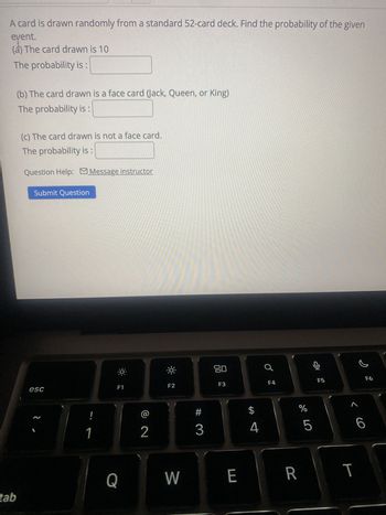 A card is drawn randomly from a standard 52-card deck. Find the probability of the given
event.
(a) The card drawn is 10
The probability is:
(b) The card drawn is a face card (Jack, Queen, or King)
The probability is:
(c) The card drawn is not a face card.
The probability is
Question Help: Message instructor
Submit Question
esc
F1
-X-
F2
80
F3
2
!
1
2
#
3
$
A 4
F4
F5
F6
%
olo 5
Q
W
E
R
tab
<6
T