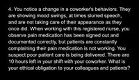 4. You notice a change in a coworker's behaviors. They
are showing mood swings, at times slurred speech,
and are not taking care of their appearance as they
once did. When working with this registered nurse, you
observe pain medication has been signed out and
documented correctly, but patients are constantly
complaining their pain medication is not working. You
suspect poor patient care is being delivered. There are
10 hours left in your shift with your coworker. What is
your ethical obligation to your colleagues and patients?
