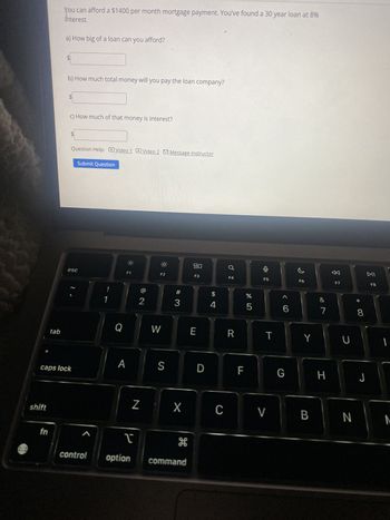 You can afford a $1400 per month mortgage payment. You've found a 30 year loan at 8%
interest.
a) How big of a loan can you afford?
$
b) How much total money will you pay the loan company?
$
c) How much of that money is interest?
Question Help: Video 1 Video 2 Message instructor
Submit Question
esc
F1
F2
80
F3
a
F4
#3
8 N
1
!
@
$
4
F5
F6
%
do 5
<6
DII
F7
F8
87
&
8
* 00
U
G
H
J
Q
W
E
R
T
Y
tab
2.
A
caps lock
shift
fn
D
LL
Z
X
C
V
B
N
M
S
control
T
H
option command