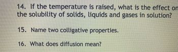 14. If the temperature is raised, what is the effect on
the solubility of solids, liquids and gases in solution?
15. Name two colligative properties.
16. What does diffusion mean?