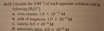 10.32 Calculate the [OH] of each aqueous solution with the
following [H₂O¹]:
a. oven cleaner, 1.0 × 10-¹2 M
b. milk of magnesia, 1.0 × 109 M
c. aspirin, 6.0 x 104 M
d. pancreatic juice, 4.0 x 10⁹ M