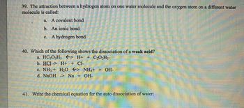 39. The attraction between a hydrogen atom on one water molecule and the oxygen atom on a different water
molecule is called:
a. A covalent bond
b. An ionic bond
c. A hydrogen bond
40. Which of the following shows the dissociation of a weak acid?
a. HC₂O₂H5
41.
> H+ + C₂O₂H5-
b. HCI-> H+ + Cl-
c. NH3 + H₂O > NH4+ + OH-
d. NaOH -> Na + OH-
Write the chemical equation for the auto dissociation of wate