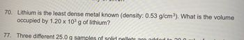 70. Lithium is the least dense metal known (density: 0.53 g/cm³). What is the volume
occupied by 1.20 x 103 g of lithium?
77. Three different 25.0 g samples of solid nellets are addod to 300 ml