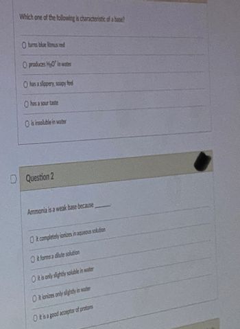 Which one of the following is characteristic of a base?
O turns blue litmus red
O produces HyO' in water
O has a slippery, soapy fee
O has a sour taste
O is insoluble in water
Question 2
Ammonia is a weak base because
O it completely ionizes in aqueous solution
it forms a dilute solution
O it is only slightly soluble in water
O it ionizes only slightly in water
O it is a good acceptor of protons