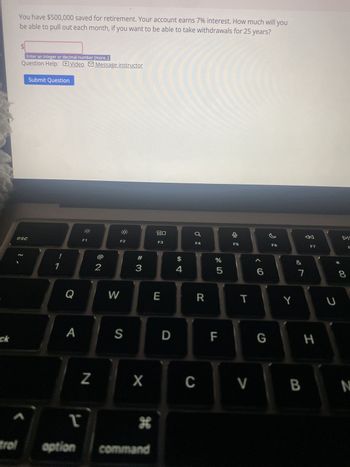 You have $500,000 saved for retirement. Your account earns 7% interest. How much will you
be able to pull out each month, if you want to be able to take withdrawals for 25 years?
Enter an integer or decimal number [more..]
Question Help:
Submit Question
esc
Video
Message instructor
F1
F2
1
2
# 3
80
F3
F4
$
4
5
olo LO
%
F5
6 >
ˇ
DI
F6
F7
F
Q
W
E
R
T
Y
A
S
D
ck
&
7
LL
F
G
H
8
* 00
U
Z
X
C
V
B
N
>
T
H
trol
option
command