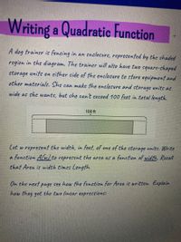 Writing a Quadratic Function
A dog trainer is fencing in an enclosure, represented by the shaded
region in the diagram. The trainer will also have two square-chaped
storage units on either side of the enclosure to store equipment and
other materials. She can make the enclosure and storage units as
wide as she wants, but she can't exceed 100 feet in total length.
100 ft
Cet w represent the width, in feet, of one of the storage units. Write
a function Alwto represent the area as a function of width. Recall
that Area is width times Length.
On the next page see how the function for Area is written. Explain
how they got the two linear expressions:
