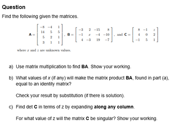 Question
Find the following given the matrices.
-8-4 1
0060 09
14 5 5
5 2 1
B
3 1 1
where and are unknown values.
-3
-1
2-15
-4-10
4-3 19 -7
and C=
8-1
4
0
5 1
-1
z
2
a) Use matrix multiplication to find BA. Show your working.
b) What values of x (if any) will make the matrix product BA, found in part (a),
equal to an identity matrix?
Check your result by substitution (if there is solution).
c) Find det C in terms of z by expanding along any column.
For what value of z will the matrix C be singular? Show your working.