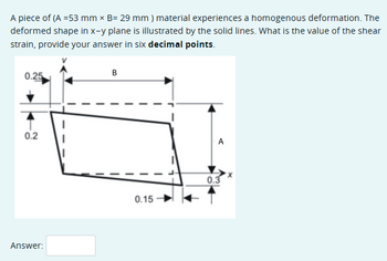 A piece of (A =53 mm × B= 29 mm) material experiences a homogenous deformation. The
deformed shape in x-y plane is illustrated by the solid lines. What is the value of the shear
strain, provide your answer in six decimal points.
0.25
0.2
Answer:
B
0.15
0.3
A