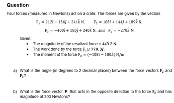 Question
Four forces (measured in Newtons) act on a crate. The forces are given by the vectors:
F₁ = 2121-136ĵ+ 241k N, F₂ = 108î+ 144) + 189k N.
F3 = -400 + 180) + 240k N, and F₂ = -270k N
Given:
The magnitude of the resultant force = 449.2 N.
The work done by the force F is 770.3J.
The moment of the force F₂ = (-108î - 180k) N/m
a) What is the angle (in degrees to 2 decimal places) between the force vectors F₂ and
F3?
b) What is the force vector, F, that acts in the opposite direction to the force F₂ and has
magnitude of 203 Newtons?