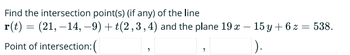 Find the intersection point(s) (if any) of the line
r(t) = (21, -14, -9) + t(2,3,4) and the plane 19 x - 15y + 6 z = 538.
Point of intersection: (
).