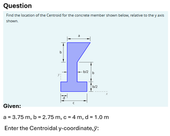 Question
Find the location of the Centroid for the concrete member shown below, relative to the y axis
shown.
b
a
b/2 b
b/2
x
Given:
a = 3.75 m, b = 2.75 m, c = 4 m, d = 1.0 m
Enter the Centroidal y-coordinate,y: