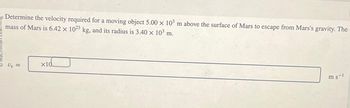 Determine the velocity required for a moving object 5.00 x 103 m above the surface of Mars to escape from Mars's gravity. The
mass of Mars is 6.42 x 1023 kg, and its radius is 3.40 × 10³ m.
X
Ve =
x10
ms-1