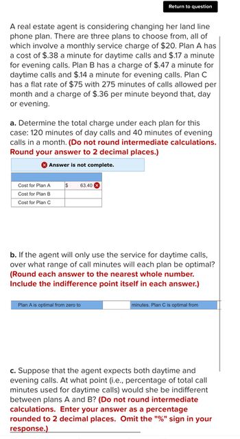 A real estate agent is considering changing her land line
phone plan. There are three plans to choose from, all of
which involve a monthly service charge of $20. Plan A has
a cost of $.38 a minute for daytime calls and $.17 a minute
for evening calls. Plan B has a charge of $.47 a minute for
daytime calls and $.14 a minute for evening calls. Plan C
has a flat rate of $75 with 275 minutes of calls allowed per
month and a charge of $.36 per minute beyond that, day
or evening.
a. Determine the total charge under each plan for this
case: 120 minutes of day calls and 40 minutes of evening
calls in a month. (Do not round intermediate calculations.
Round your answer to 2 decimal places.)
Answer is not complete.
Cost for Plan A
Cost for Plan B
Cost for Plan C
$
Return to question
63.40
b. If the agent will only use the service for daytime calls,
over what range of call minutes will each plan be optimal?
(Round each answer to the nearest whole number.
Include the indifference point itself in each answer.)
Plan A is optimal from zero to
minutes. Plan C is optimal from
c. Suppose that the agent expects both daytime and
evening calls. At what point (i.e., percentage of total call
minutes used for daytime calls) would she be indifferent
between plans A and B? (Do not round intermediate
calculations. Enter your answer as a percentage
rounded to 2 decimal places. Omit the "%" sign in your
response.)