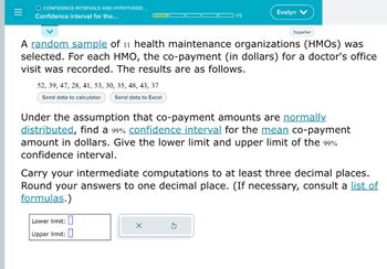 =
O CONFIDENCE INTERVALS AND HYPOTHESIS...
Confidence interval for the...
52, 39, 47, 28, 41, 53, 30, 35, 48, 43, 37
Send data to calculator
Send data to Excel
1/5
A random sample of 11 health maintenance organizations (HMOs) was
selected. For each HMO, the co-payment (in dollars) for a doctor's office
visit was recorded. The results are as follows.
Evelyn V
Lower limit:
Upper limit:
Español
Under the assumption that co-payment amounts are normally.
distributed, find a 99% confidence interval for the mean co-payment
amount in dollars. Give the lower limit and upper limit of the 99%
confidence interval.
X
Carry your intermediate computations to at least three decimal places.
Round your answers to one decimal place. (If necessary, consult a list of
formulas.)