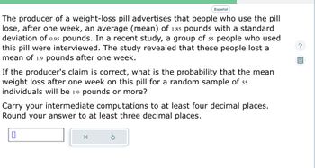 Español
The producer of a weight-loss pill advertises that people who use the pill
lose, after one week, an average (mean) of 1.85 pounds with a standard
deviation of 0.95 pounds. In a recent study, a group of 55 people who used
this pill were interviewed. The study revealed that these people lost a
mean of 1.9 pounds after one week.
If the producer's claim is correct, what is the probability that the mean
weight loss after one week on this pill for a random sample of 55
individuals will be 1.9 pounds or more?
Carry your intermediate computations to at least four decimal places.
Round your answer to at least three decimal places.
X
S
?