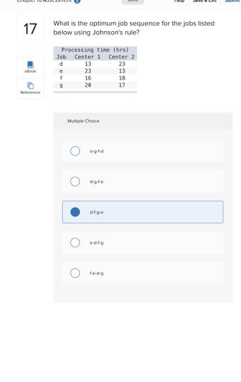 ### Chapter 16 Assessment

#### Question 17

**What is the optimum job sequence for the jobs listed below using Johnson's rule?**

| Job | Center 1 (hrs) | Center 2 (hrs) |
|-----|---------------|----------------|
| d   | 13            | 23             |
| e   | 23            | 13             |
| f   | 16            | 18             |
| g   | 20            | 17             |

**Multiple Choice Options:**
- ( ) e-g-f-d
- ( ) d-g-f-e
- (x) d-f-g-e
- ( ) e-d-f-g
- ( ) f-e-d-g

The selected answer is "d-f-g-e". Johnson's rule is used to minimize the total time in a two-machine flow shop scheduling problem. The rule involves selecting the job with the shortest processing time first, ensuring optimal sequencing.