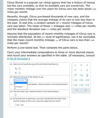 Citrus Rental is a popular car rental agency that has a history of having
too few cars available, so that its available cars are overdriven. The
mean monthly mileage over the years for Citrus cars has been about 1600
miles per month.
Recently, though, Citrus purchased thousands of new cars, and the
company claims that the average mileage of its cars is now less than in
the past. To test this, a random sample of 16 recent mileages of Citrus
cars was taken. The mean of these 16 mileages was 1517 miles per month,
and the standard deviation was 233 miles per month.
Assume that the population of recent monthly mileages of Citrus cars is
normally distributed. At the 0.05 level of significance, can it be concluded
that the mean recent monthly mileage, μ, of Citrus cars is less than 1600
miles per month?
Perform a one-tailed test. Then complete the parts below.
Carry your intermediate computations to three or more decimal places
and round your answers as specified in the table. (If necessary, consult
a list of formulas.)
(a) State the null hypothesis H and the alternative hypothesis H₁.
H₂ : O
H₁ :0
(b) Determine the type of test statistic to use.
(Choose one)
(c) F
Chi-square
e test statistic. (Round to three or more decimal places.)
F
(d) Find the critical value. (Round to three or more decimal places.)
(e) At the 0.05 level of significance, can it be concluded that the mean recent
monthly mileage of Citrus cars is less than 1600 miles per month?
OYes O No
μ
X
4
0#0
a
X
S
0=0 OSO
00
O<O
Р
p
S
ola
020
O<O