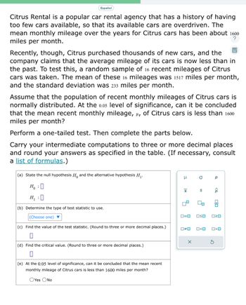 Español
Citrus Rental is a popular car rental agency that has a history of having
too few cars available, so that its available cars are overdriven. The
mean monthly mileage over the years for Citrus cars has been about 1600
miles per month.
?
Recently, though, Citrus purchased thousands of new cars, and the
company claims that the average mileage of its cars is now less than in
the past. To test this, a random sample of 16 recent mileages of Citrus
cars was taken. The mean of these 16 mileages was 1517 miles per month,
and the standard deviation was 233 miles per month.
Assume that the population of recent monthly mileages of Citrus cars is
normally distributed. At the 0.05 level of significance, can it be concluded
that the mean recent monthly mileage, μµ, of Citrus cars is less than 1600
miles per month?
Perform a one-tailed test. Then complete the parts below.
Carry your intermediate computations to three or more decimal places
and round your answers as specified in the table. (If necessary, consult
a list of formulas.)
(a) State the null hypothesis H and the alternative hypothesis H₁.
Ho
H₁ :0
(b) Determine the type of test statistic to use.
(Choose one) ▼
(c) Find the value of the test statistic. (Round to three or more decimal places.)
(d) Find the critical value. (Round to three or more decimal places.)
(e) At the 0.05 level of significance, can it be concluded that the mean recent
monthly mileage of Citrus cars is less than 1600 miles per month?
OYes ONO
3
|x
4
0#0
a
0=0 OSO
X
2
O<O
Р
3
<Q
P
Olo
ロマロ
O<O