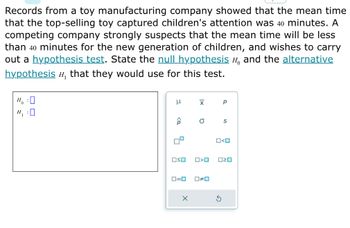 Records from a toy manufacturing company showed that the mean time
that the top-selling toy captured children's attention was 40 minutes. A
competing company strongly suspects that the mean time will be less
than 40 minutes for the new generation of children, and wishes to carry
out a hypothesis test. State the null hypothesis and the alternative
hypothesis ", that they would use for this test.
H₂ : O
H₁:0
μ
OSO
0=0
X
X
a
O<O
ロマロ
р
0#0
S
O<O