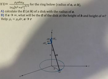 ### Electric Field Calculation for a Ring

**If** 
\[ E = \frac{\rho_l a h a_z}{2 \varepsilon_0 [h^2 + a^2]^{3/2}} \]
for the ring below (radius of \( a \), at \( h \)),

**Tasks:**

**A)** Calculate the \( E \) (at \( h \)) of a disk with the radius of \( a \).

**B)** If \( a \rightarrow \infty \), what will be the \( E \) of the disk at the height of \( h \) and height of \(\infty\)?

**Help:** 
\[ \rho_l = \rho_s dr, \quad a \rightarrow r \]

#### Diagram Explanation:

The diagram shows a 3D coordinate system with a horizontal circular ring positioned within the xy-plane. The following elements are depicted:

- The **z-axis** is vertical and points upwards through the center of the ring.
- The **radius** \( a \) of the ring is shown in the xy-plane.
- A vector **\( R \)** points from a point on the ring to a point directly above or below on the z-axis.
- **\( h \)** is the height from the center of the ring to the point on the z-axis above it.
- The differential length element \( dl \) is indicated along the perimeter of the ring.
- The vector components \( dE \), \( dE_z \), and \( dE_\rho \) are shown:
  - \( dE \) represents the differential electric field vector at a point.
  - \( dE_z \) is the z-component of \( dE \).
  - \( dE_\rho \) is the radial component of \( dE \).
- \( \alpha \) is the angle between \( dE \) and the components, indicating their projections on the z and radial directions. 

This setup is used to derive or calculate the electric field at different heights from the ring or disk, based on symmetries and integration over differential elements.