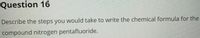 Question 16
Describe the steps you would take to write the chemical formula for the
compound nitrogen pentafluoride.
